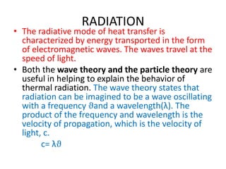 RADIATION
• The radiative mode of heat transfer is
  characterized by energy transported in the form
  of electromagnetic waves. The waves travel at the
  speed of light.
• Both the wave theory and the particle theory are
  useful in helping to explain the behavior of
  thermal radiation. The wave theory states that
  radiation can be imagined to be a wave oscillating
  with a frequency ϑand a wavelength(λ). The
  product of the frequency and wavelength is the
  velocity of propagation, which is the velocity of
  light, c.
        c= λϑ
 