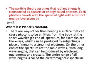 • The particle theory assumes that radiant energy is
  transported as packets of energy called photons. Each
  photons travels with the speed of light with a distinct
  energy level given by
 e=hϑ
Where h is Planck’s constant.
• There are ways other than heating a surface that can
  cause photons to be emitters from the body .at the
  short-wavelength end of spectrum, for example, are
  the x-rays, which can be produced by subjecting a
  piece of metal to a stream of electrons. On the other
  end of the spectrum are the radio waves, with long
  wavelengths, that can be produced by electronic
  equipments and crystals. The entire range of all
  wavelengths is called the electromagnetic spectrum.
 