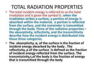 TOTAL RADIATION PROPERTIES
• The total incident energy is referred to as the total
  irradiation and is given the symbol G. when the
  irradiation strikes a surface, a portion of energy is
  absorbed within the material, a portion is reflected
  from the surface, and the remainder is transmitted
  through the body. Three of the radiative properties –
  the absorptivity, reflectivity, and the transmittivity
  describe how the incident energy is distributed into
  these three categories.
• The absorptivity, α, of the surface is the fraction of
  incident energy absorbed by the body . The
  reflectivity, ρ of the surface is defined as the fraction
  of incident energy reflected from the surface. The
  transmissivity,τ,of the body is the fraction of energy
  that is transmitted through the body
 