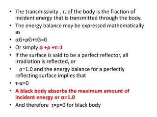 • The transmissivity , τ, of the body is the fraction of
  incident energy that is transmitted through the body.
• The energy balance may be expressed mathematically
  as
• αG+ρG+τG=G
• Or simply α +ρ +τ=1
• If the surface is said to be a perfect reflector, all
  irradiation is reflected, or
• ρ=1.0 and the energy balance for a perfectly
  reflecting surface implies that
• τ-α=0
• A black body absorbs the maximum amount of
  incident energy or α=1.0
• And therefore τ=ρ=0 for black body
 