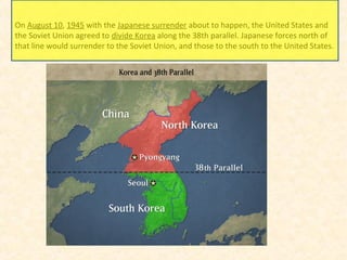 On August 10, 1945 with the Japanese surrender about to happen, the United States and
the Soviet Union agreed to divide Korea along the 38th parallel. Japanese forces north of
that line would surrender to the Soviet Union, and those to the south to the United States.
 