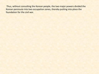 Thus, without consulting the Korean people, the two major powers divided the
Korean peninsula into two occupation zones, thereby putting into place the
foundation for the civil war.
 