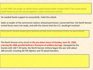 In mid 1949, the leader on North Korea asked Soviet leader Joseph Stalin if he could attack
South Korea to put ALL Korea together under Communist control.
He needed Soviet support to successfully make this attack.
Stalin as leader of the communist nations refused permission, concerned that the North Korean
armed forces were not ready, and with the chance that the U.S. would get involved.
Once the N. Korean leader got a promise of help from Communist China, he went ahead
The North Korean army struck in the pre-dawn hours of Sunday, June 25, 1950,
crossing the 38th parallel behind a firestorm of artillery barrage. Equipped by the
Soviets with 150 T-34 tanks, the North Korean military began the war with about
180 aircraft, including 40 YAK fighters and 70 attack bombers.
 