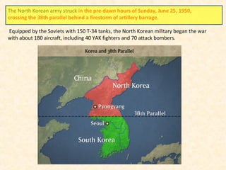 The North Korean army struck in the pre-dawn hours of Sunday, June 25, 1950,
crossing the 38th parallel behind a firestorm of artillery barrage.
Equipped by the Soviets with 150 T-34 tanks, the North Korean military began the war
with about 180 aircraft, including 40 YAK fighters and 70 attack bombers.
 