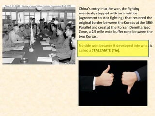 China’s entry into the war, the fighting
eventually stopped with an armistice
(agreement to stop fighting) that restored the
original border between the Koreas at the 38th
Parallel and created the Korean Demilitarized
Zone, a 2.5 mile wide buffer zone between the
two Koreas.
No side won because it developed into what is
called a STALEMATE (Tie).
 
