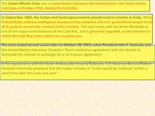 The Cuban Missile Crisis was a confrontation between the United States, the Soviet Union,
and Cuba in October 1962, during the Cold War.
In September 1962, the Cuban and Soviet governments placed nuclear missiles in Cuba. When
United States military intelligence discovered the weapons, the U.S. government sought to do
all it could to ensure the removal of the missiles. The crisis ranks with the Berlin Blockade as
one of the major confrontations of the Cold War, and is generally regarded, as the moment in
which the Cold War came closest to a nuclear war.
The crisis ended several weeks later on October 28, 1962, when President John F. Kennedy and
the United Nations Secretary General U Thant reached an agreement with the Soviets to
dismantle the missiles in exchange for a no-invasion agreement.
In his negotiations with the Soviet Ambassador Anatoly Dobrynin, U.S. Attorney General Robert
Kennedy informally proposed that the Jupiter missiles in Turkey would be removed "within a
short time after this crisis was over“ .
 