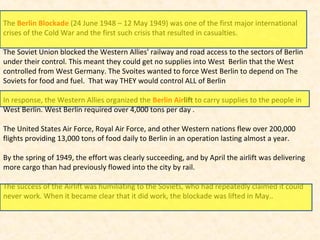 The Berlin Blockade (24 June 1948 – 12 May 1949) was one of the first major international
crises of the Cold War and the first such crisis that resulted in casualties.
The Soviet Union blocked the Western Allies' railway and road access to the sectors of Berlin
under their control. This meant they could get no supplies into West Berlin that the West
controlled from West Germany. The Svoites wanted to force West Berlin to depend on The
Soviets for food and fuel. That way THEY would control ALL of Berlin
In response, the Western Allies organized the Berlin Airlift to carry supplies to the people in
West Berlin. West Berlin required over 4,000 tons per day .
The United States Air Force, Royal Air Force, and other Western nations flew over 200,000
flights providing 13,000 tons of food daily to Berlin in an operation lasting almost a year.
By the spring of 1949, the effort was clearly succeeding, and by April the airlift was delivering
more cargo than had previously flowed into the city by rail.
The success of the Airlift was humiliating to the Soviets, who had repeatedly claimed it could
never work. When it became clear that it did work, the blockade was lifted in May..
 