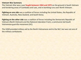 Vietnam War Summary
The Vietnam War was a war fought between 1964 and 1975 on the ground in South Vietnam
and bordering areas of Cambodia and Laos, and in bombing runs over North Vietnam.
Fighting on one side was a coalition of forces including the United States, the Republic of
Vietnam, Australia, New Zealand, and South Korea.
Fighting on the other side was a coalition of forces including the Democratic Republic of
Vietnam (North Vietnam) and the National Liberation Front, a communist-led South
Vietnamese guerrilla movement (VC).
The USSR provided military aid to the North Vietnamese and to the NLF, but was not one of
the military combatants.
 