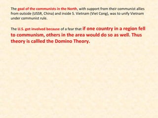 The goal of the communists in the North, with support from their communist allies
from outside (USSR, China) and inside S. Vietnam (Viet Cong), was to unify Vietnam
under communist rule.
The U.S. got involved because of a fear that if one country in a region fell
to communism, others in the area would do so as well. Thus
theory is callled the Domino Theory.
 