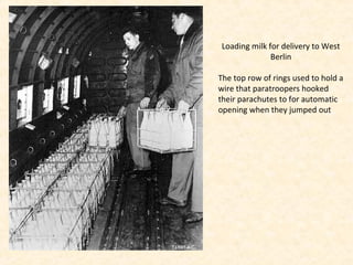 Loading milk for delivery to West
Berlin
The top row of rings used to hold a
wire that paratroopers hooked
their parachutes to for automatic
opening when they jumped out
 