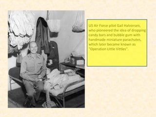 US Air Force pilot Gail Halvorsen,
who pioneered the idea of dropping
candy bars and bubble gum with
handmade miniature parachutes,
which later became known as
"Operation Little Vittles".
 