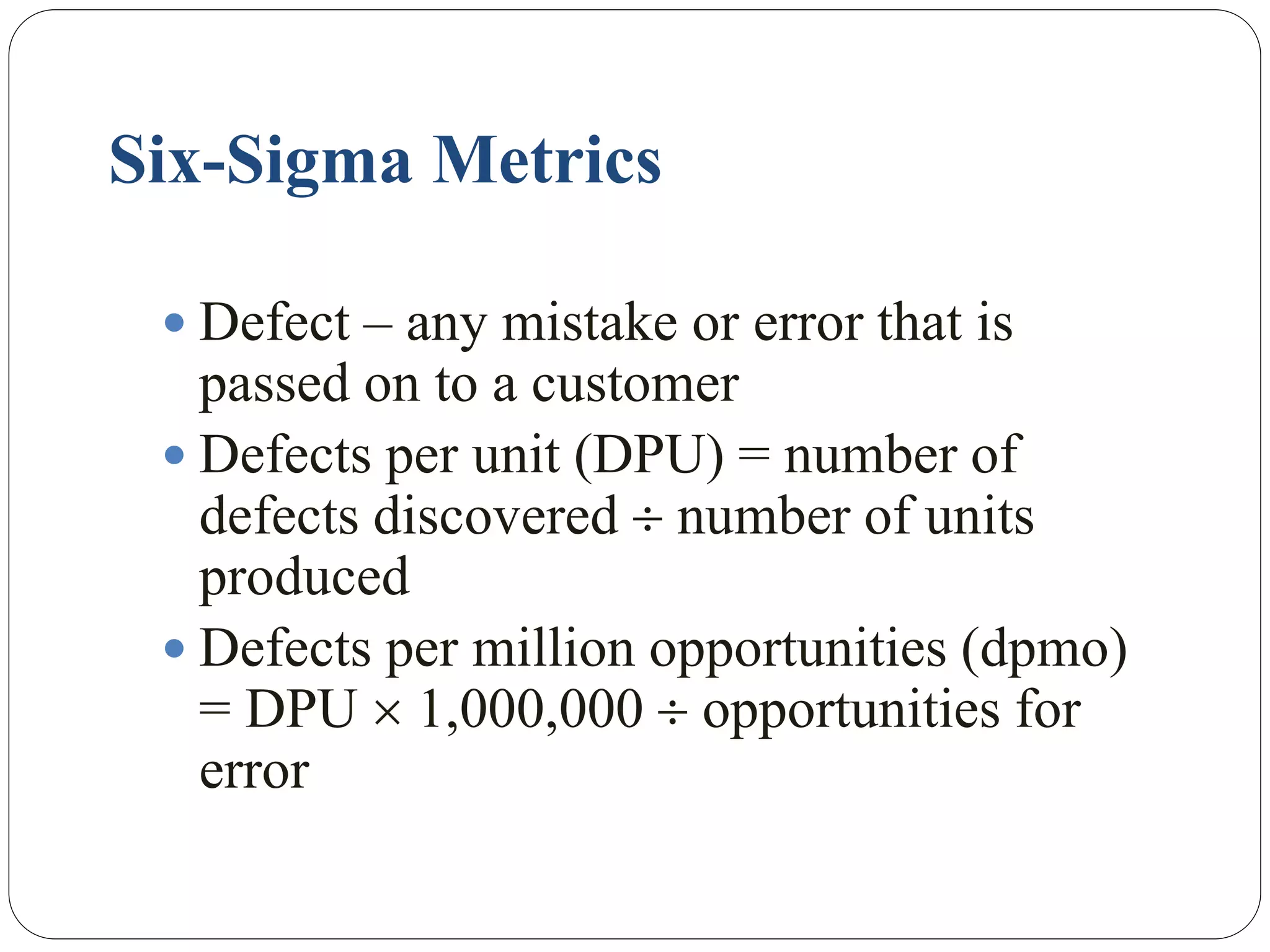 Six-Sigma Metrics
 Defect – any mistake or error that is
passed on to a customer
 Defects per unit (DPU) = number of
defects discovered  number of units
produced
 Defects per million opportunities (dpmo)
= DPU  1,000,000  opportunities for
error
 