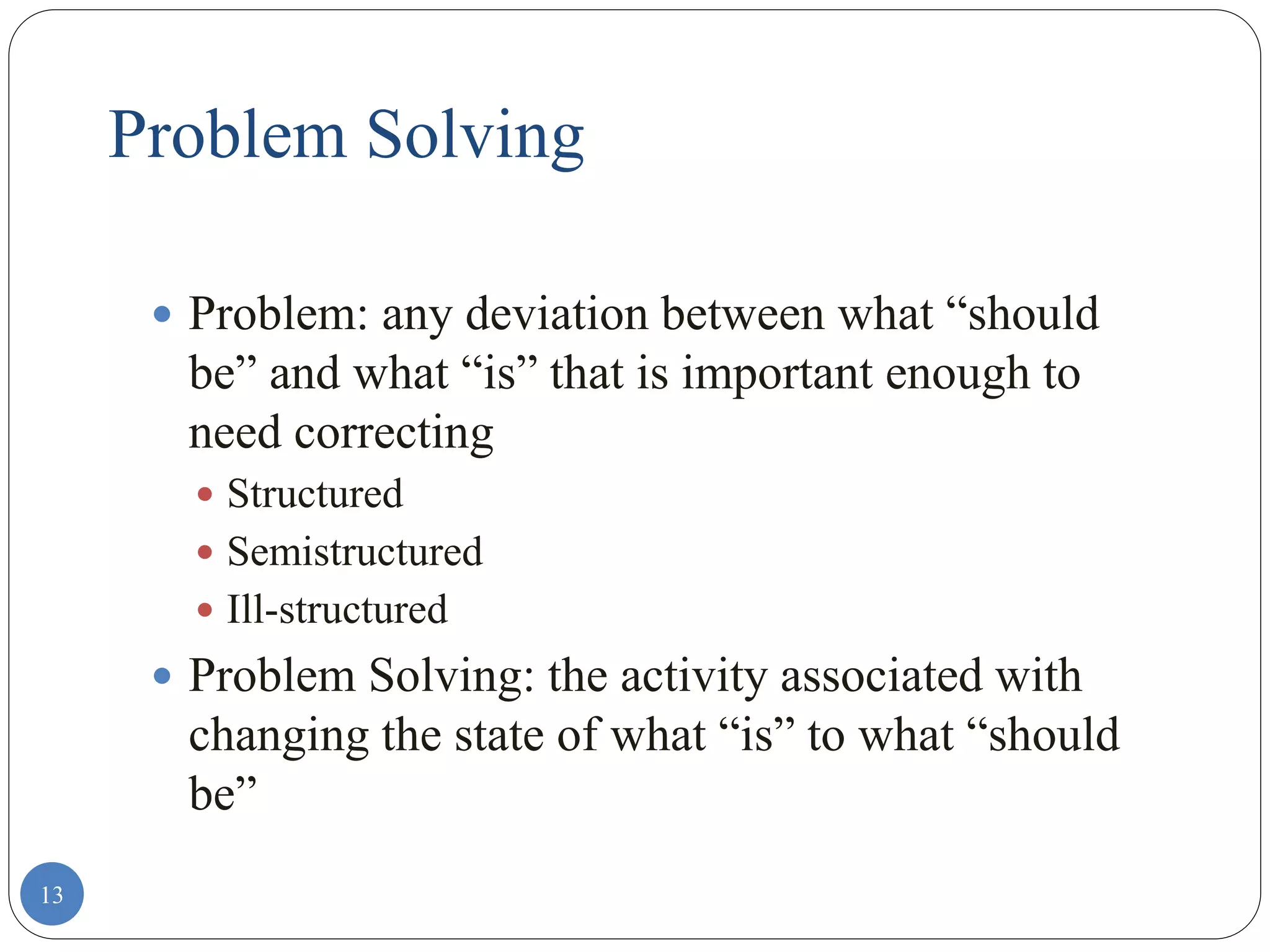 13
Problem Solving
 Problem: any deviation between what “should
be” and what “is” that is important enough to
need correcting
 Structured
 Semistructured
 Ill-structured
 Problem Solving: the activity associated with
changing the state of what “is” to what “should
be”
 