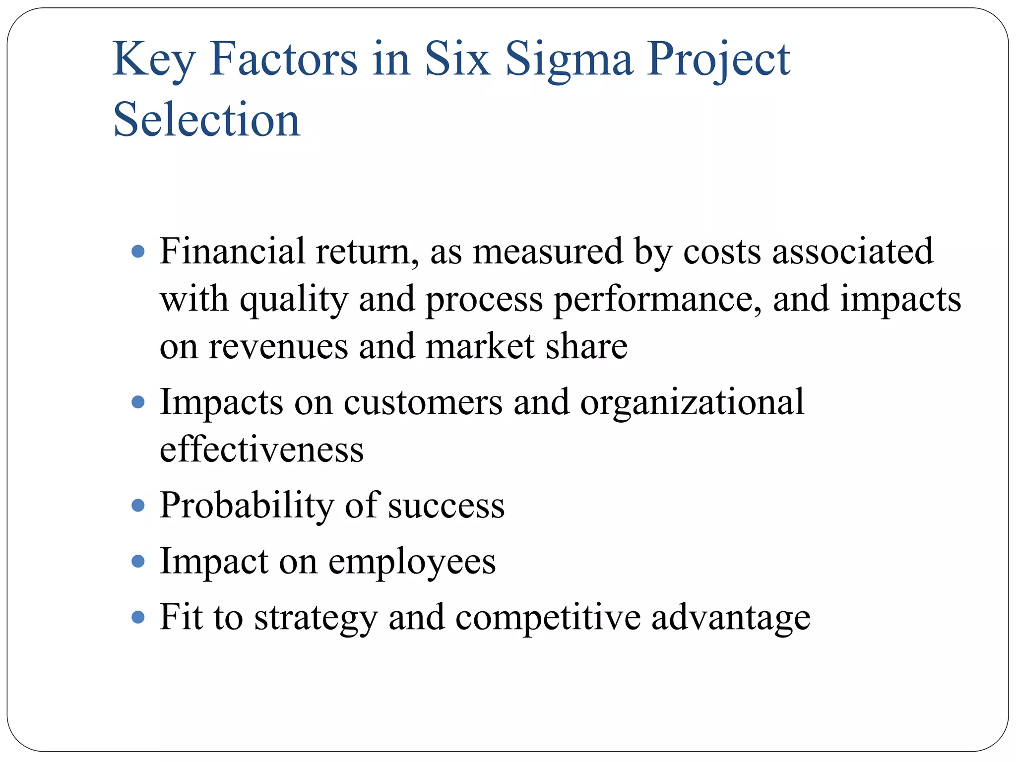 Key Factors in Six Sigma Project
Selection
 Financial return, as measured by costs associated
with quality and process performance, and impacts
on revenues and market share
 Impacts on customers and organizational
effectiveness
 Probability of success
 Impact on employees
 Fit to strategy and competitive advantage
 