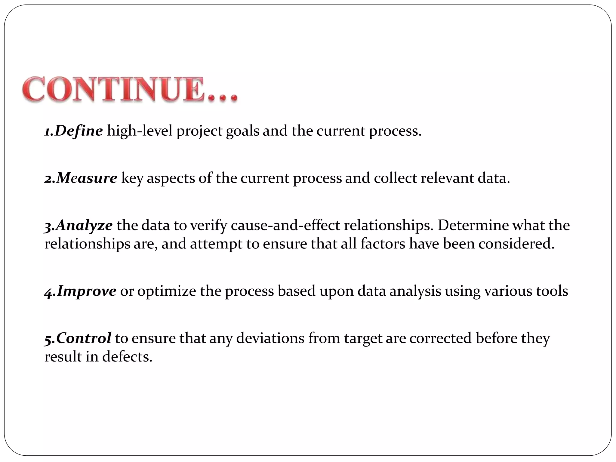 1.Define high-level project goals and the current process.
2.Measure key aspects of the current process and collect relevant data.
3.Analyze the data to verify cause-and-effect relationships. Determine what the
relationships are, and attempt to ensure that all factors have been considered.
4.Improve or optimize the process based upon data analysis using various tools
5.Control to ensure that any deviations from target are corrected before they
result in defects.
 