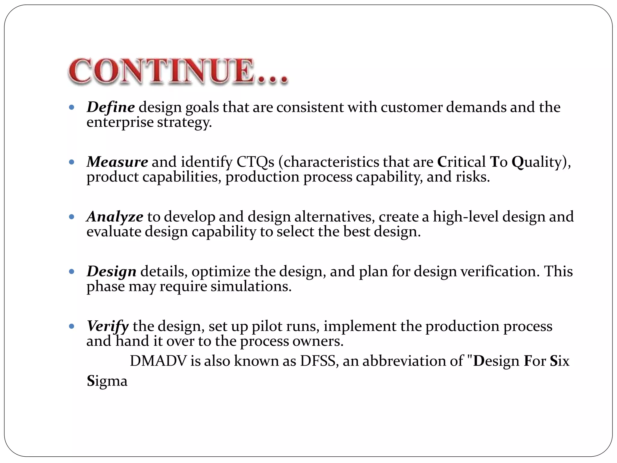  Define design goals that are consistent with customer demands and the
enterprise strategy.
 Measure and identify CTQs (characteristics that are Critical To Quality),
product capabilities, production process capability, and risks.
 Analyze to develop and design alternatives, create a high-level design and
evaluate design capability to select the best design.
 Design details, optimize the design, and plan for design verification. This
phase may require simulations.
 Verify the design, set up pilot runs, implement the production process
and hand it over to the process owners.
DMADV is also known as DFSS, an abbreviation of "Design For Six
Sigma
 