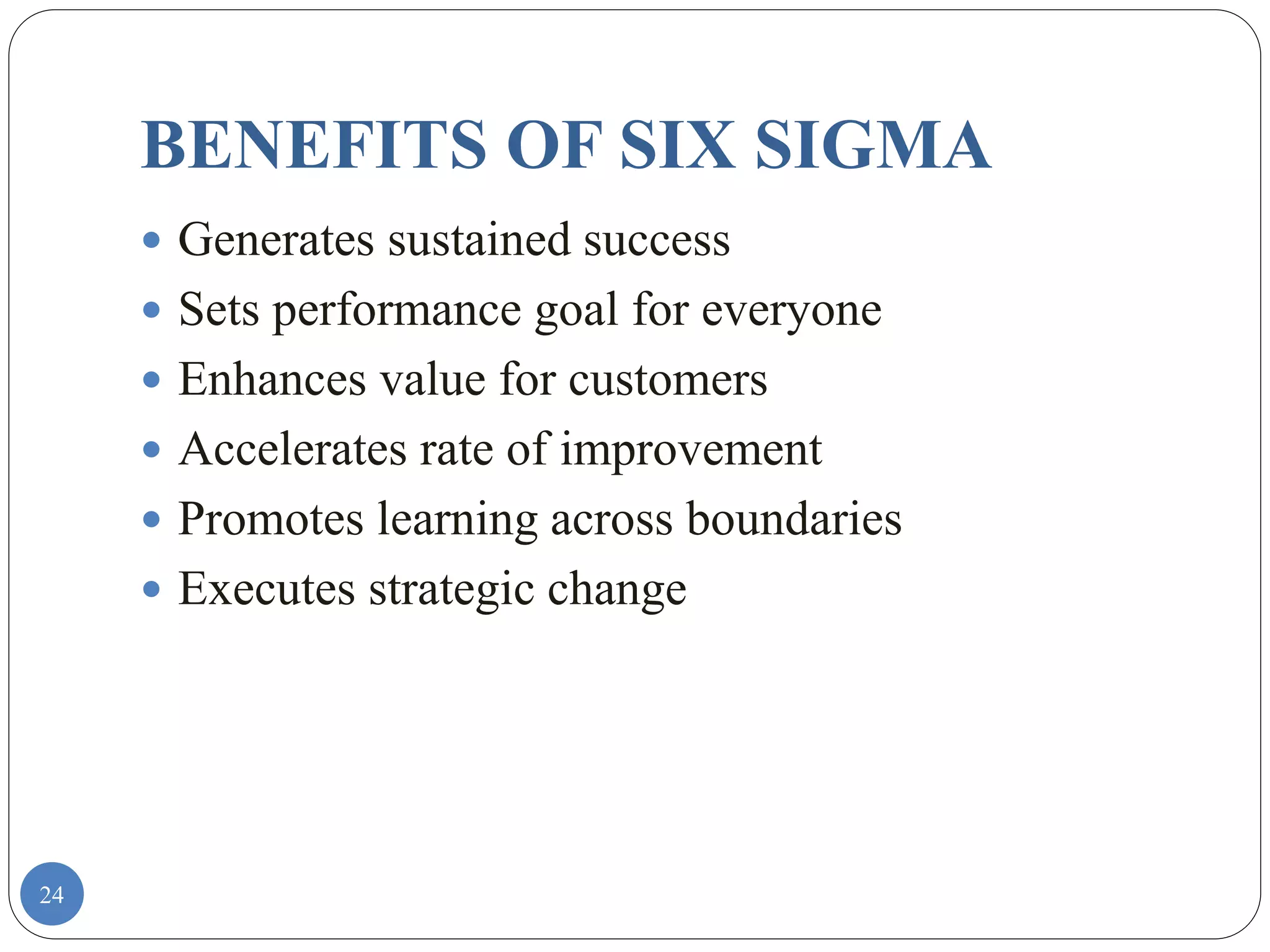 24
BENEFITS OF SIX SIGMA
 Generates sustained success
 Sets performance goal for everyone
 Enhances value for customers
 Accelerates rate of improvement
 Promotes learning across boundaries
 Executes strategic change
 