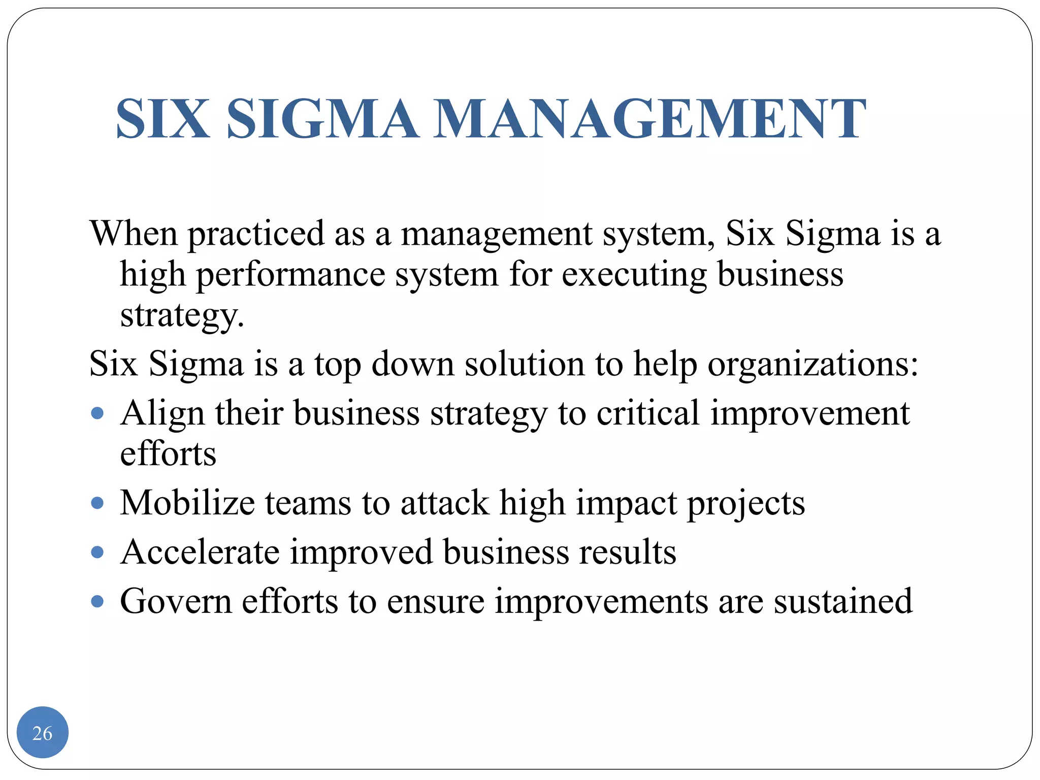 26
SIX SIGMA MANAGEMENT
When practiced as a management system, Six Sigma is a
high performance system for executing business
strategy.
Six Sigma is a top down solution to help organizations:
 Align their business strategy to critical improvement
efforts
 Mobilize teams to attack high impact projects
 Accelerate improved business results
 Govern efforts to ensure improvements are sustained
 