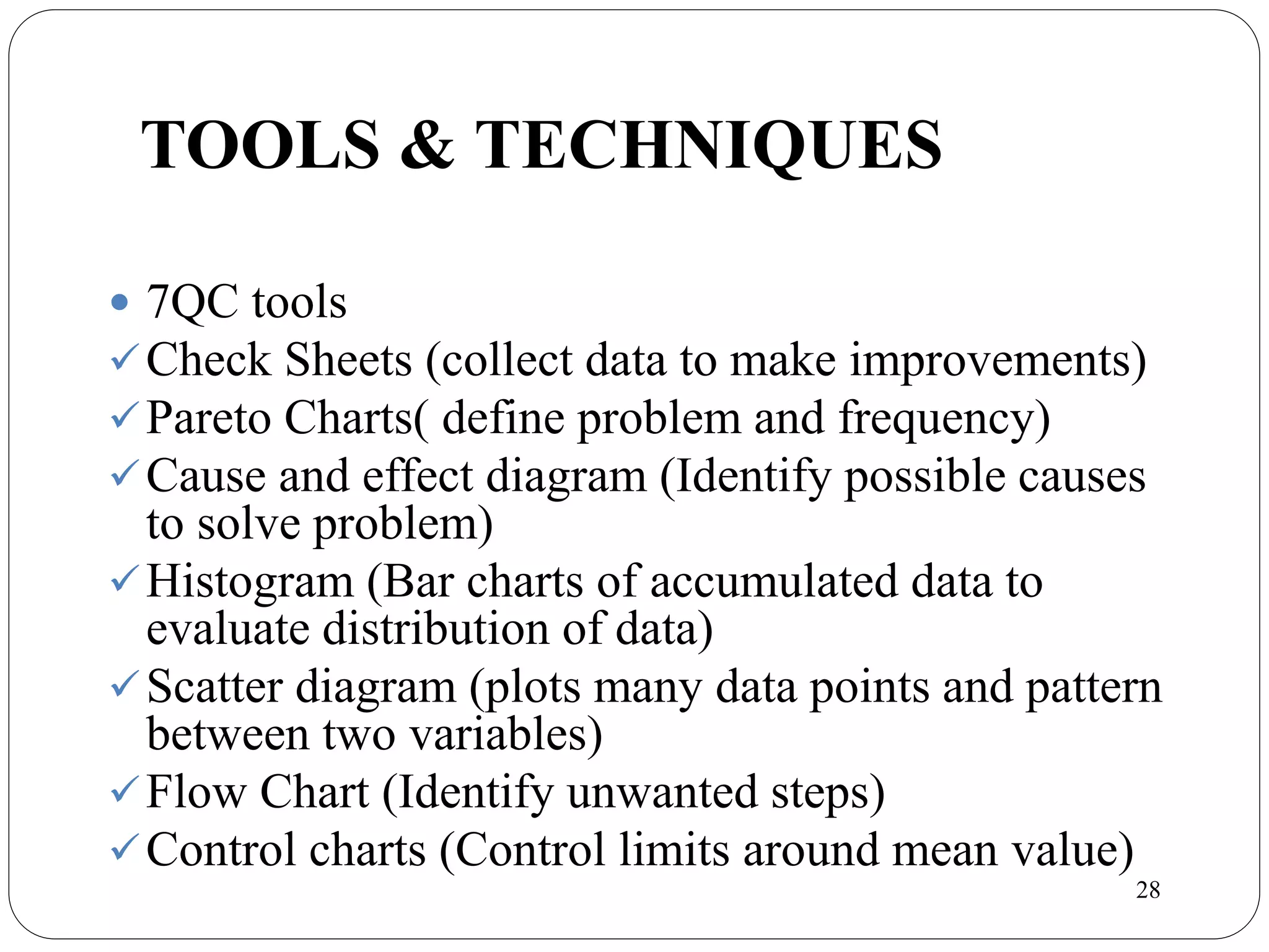 28
TOOLS & TECHNIQUES
 7QC tools
Check Sheets (collect data to make improvements)
Pareto Charts( define problem and frequency)
Cause and effect diagram (Identify possible causes
to solve problem)
Histogram (Bar charts of accumulated data to
evaluate distribution of data)
Scatter diagram (plots many data points and pattern
between two variables)
Flow Chart (Identify unwanted steps)
Control charts (Control limits around mean value)
 