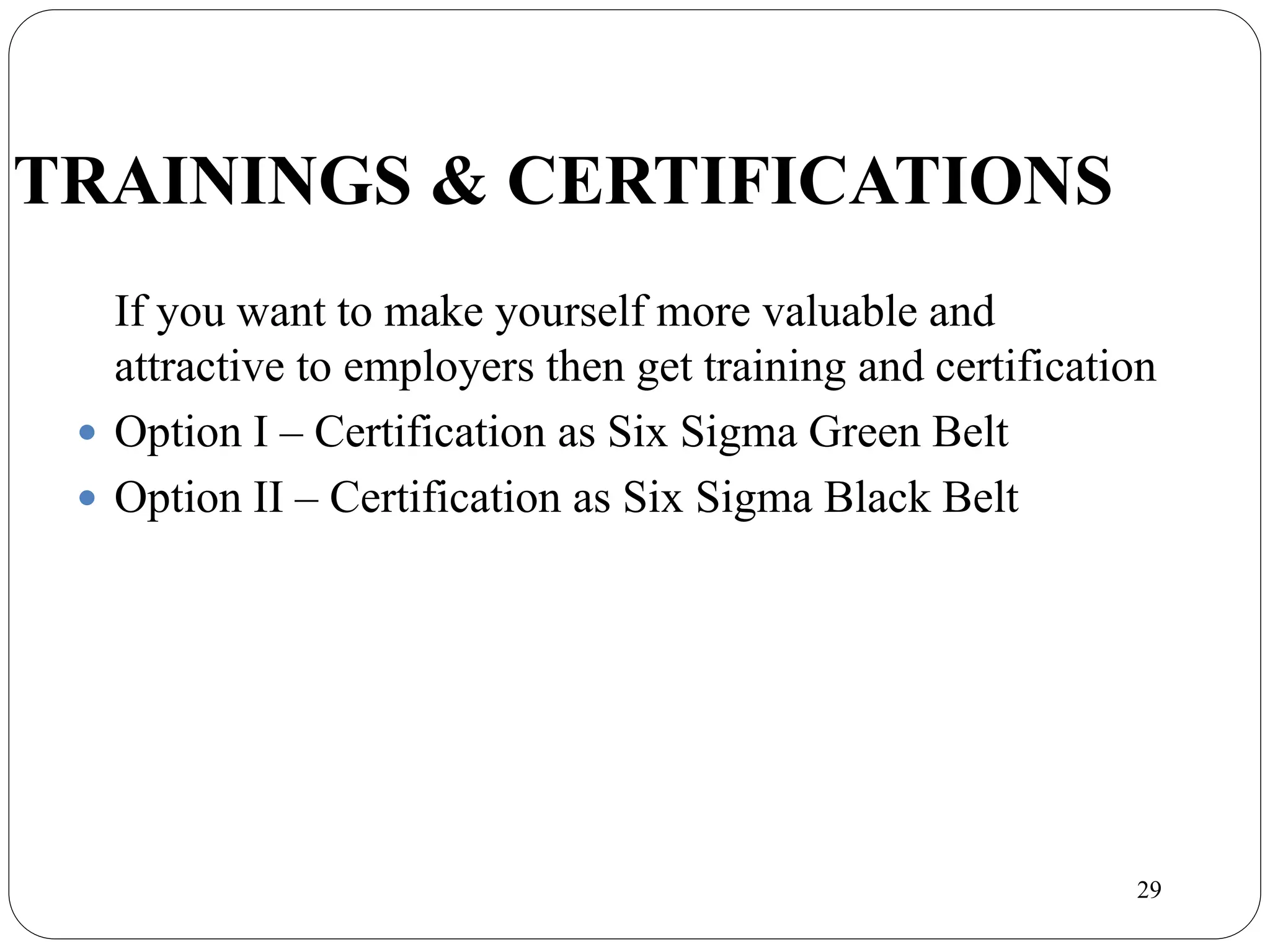 29
TRAININGS & CERTIFICATIONS
If you want to make yourself more valuable and
attractive to employers then get training and certification
 Option I – Certification as Six Sigma Green Belt
 Option II – Certification as Six Sigma Black Belt
 