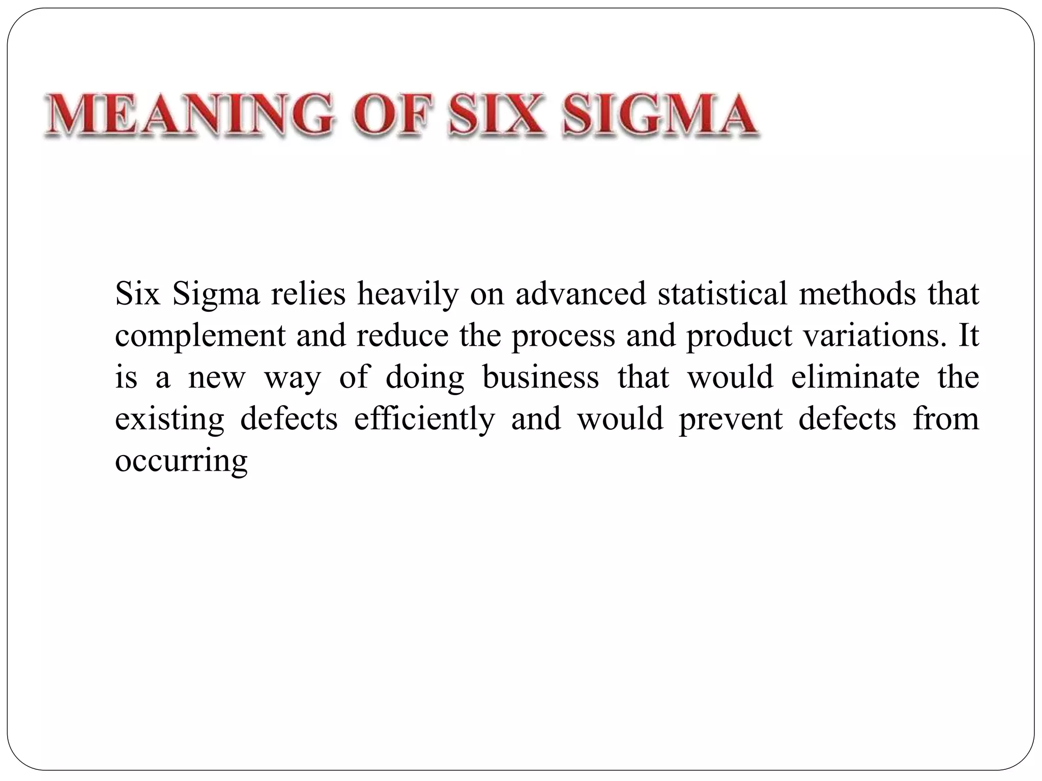 Six Sigma relies heavily on advanced statistical methods that
complement and reduce the process and product variations. It
is a new way of doing business that would eliminate the
existing defects efficiently and would prevent defects from
occurring
 