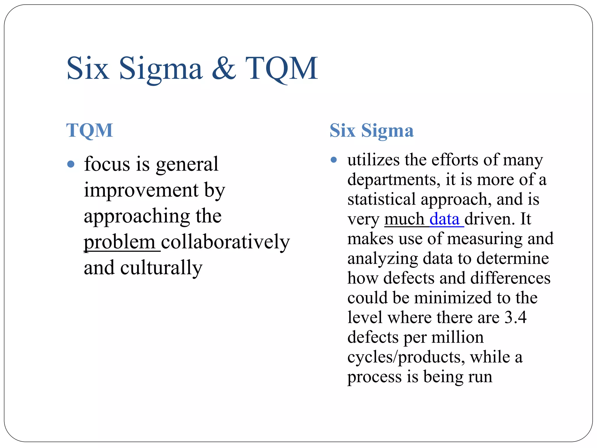 Six Sigma & TQM
TQM Six Sigma
 focus is general
improvement by
approaching the
problem collaboratively
and culturally
 utilizes the efforts of many
departments, it is more of a
statistical approach, and is
very much data driven. It
makes use of measuring and
analyzing data to determine
how defects and differences
could be minimized to the
level where there are 3.4
defects per million
cycles/products, while a
process is being run
 