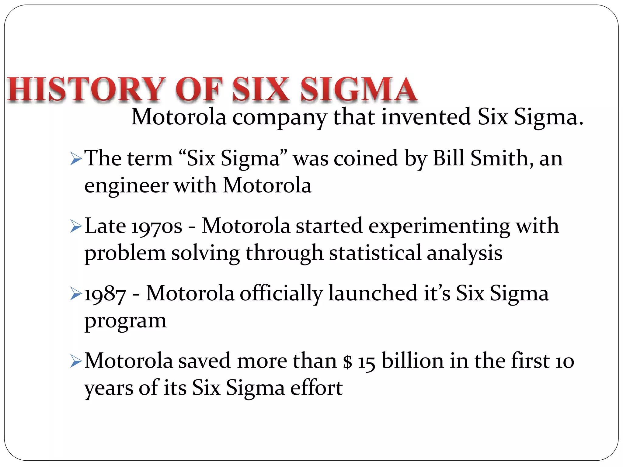 Motorola company that invented Six Sigma.
The term “Six Sigma” was coined by Bill Smith, an
engineer with Motorola
Late 1970s - Motorola started experimenting with
problem solving through statistical analysis
1987 - Motorola officially launched it’s Six Sigma
program
Motorola saved more than $ 15 billion in the first 10
years of its Six Sigma effort
 