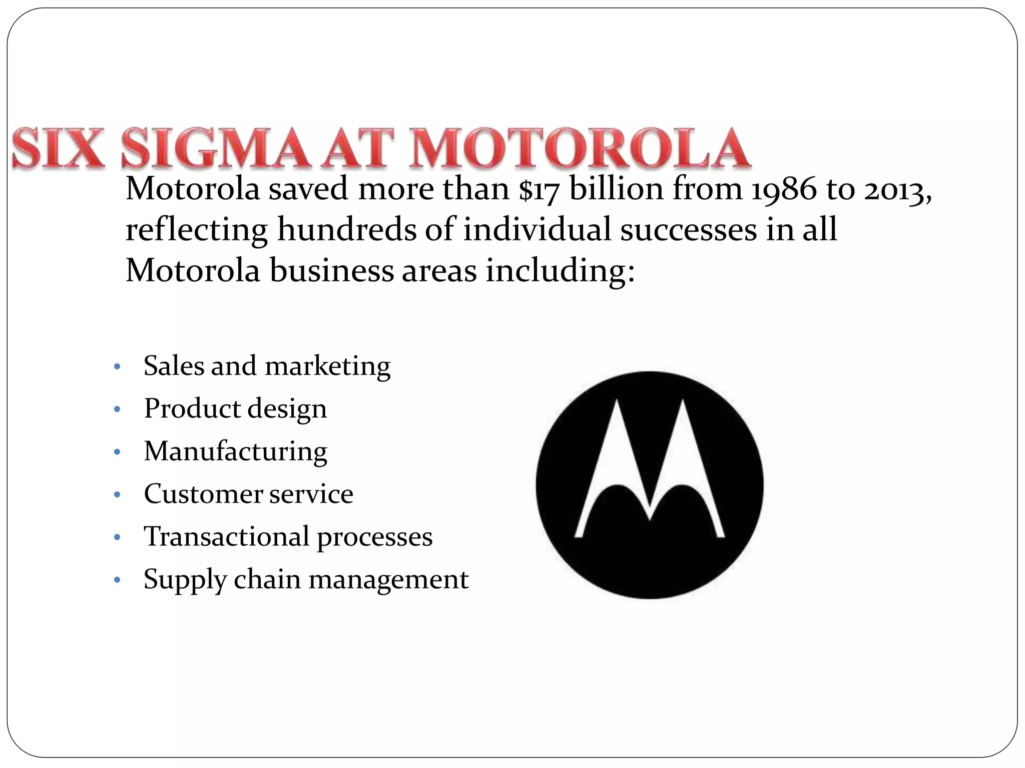 Motorola saved more than $17 billion from 1986 to 2013,
reflecting hundreds of individual successes in all
Motorola business areas including:
• Sales and marketing
• Product design
• Manufacturing
• Customer service
• Transactional processes
• Supply chain management
 