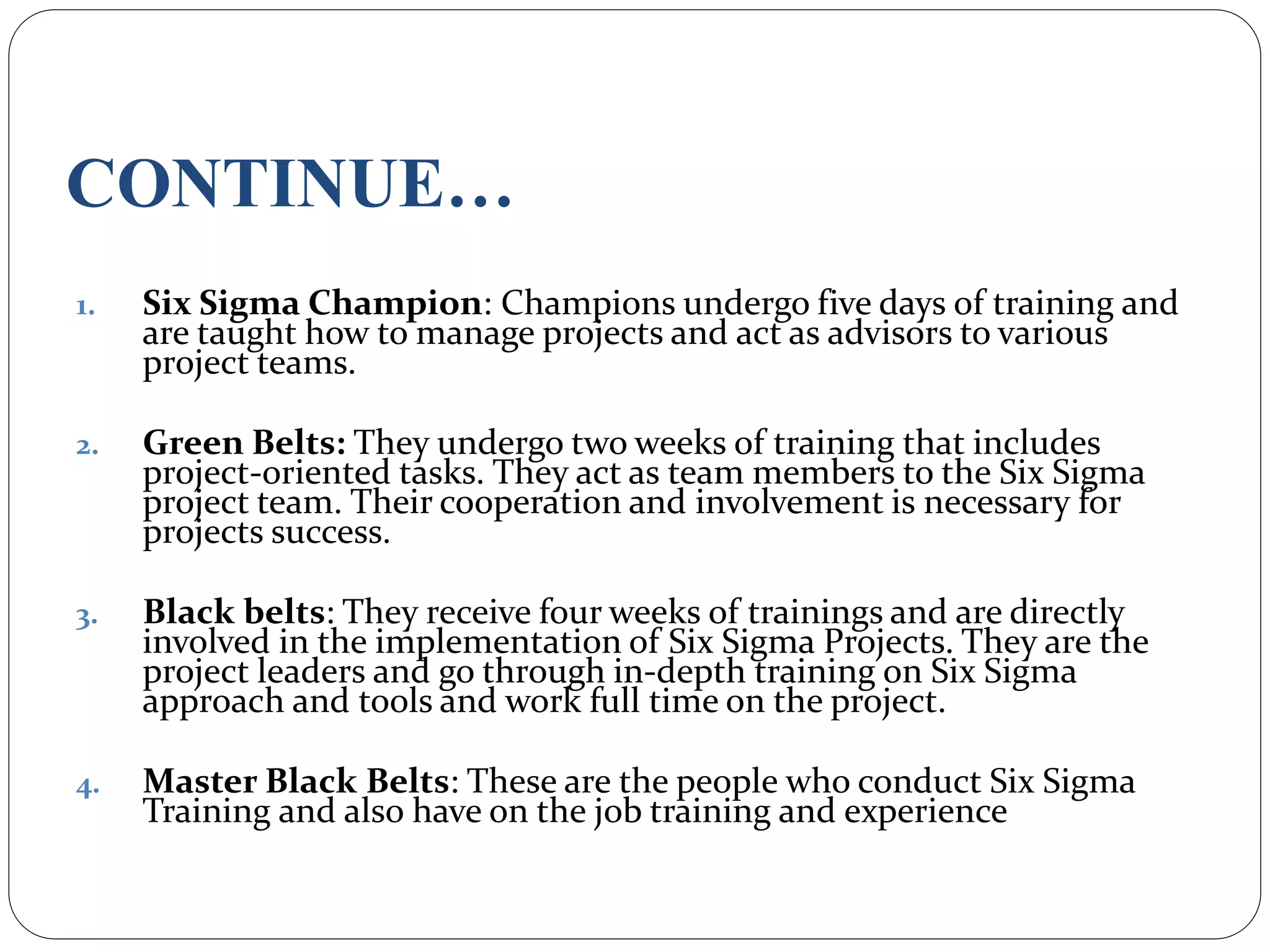 CONTINUE…
1. Six Sigma Champion: Champions undergo five days of training and
are taught how to manage projects and act as advisors to various
project teams.
2. Green Belts: They undergo two weeks of training that includes
project-oriented tasks. They act as team members to the Six Sigma
project team. Their cooperation and involvement is necessary for
projects success.
3. Black belts: They receive four weeks of trainings and are directly
involved in the implementation of Six Sigma Projects. They are the
project leaders and go through in-depth training on Six Sigma
approach and tools and work full time on the project.
4. Master Black Belts: These are the people who conduct Six Sigma
Training and also have on the job training and experience
 
