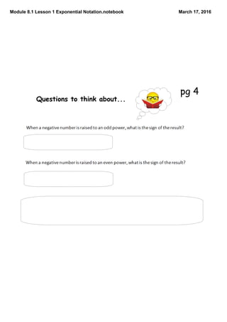 Module 8.1 Lesson 1 Exponential Notation.notebook March 17, 2016
Questions to think about...
The sign is always negative.
The sign is always positive.
*Reminder: When the base is negative, it must always be
written in parenthesis.*
pg 4
 