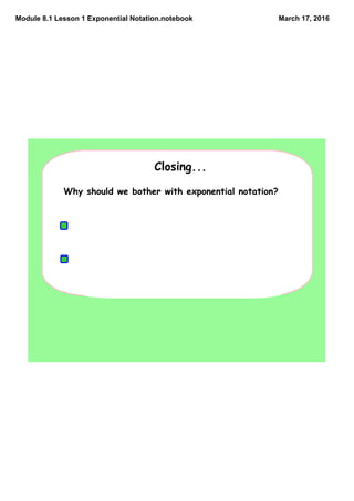 Module 8.1 Lesson 1 Exponential Notation.notebook March 17, 2016
Why should we bother with exponential notation?
Exponential notation saves writing!!!!
Exponential notation is used for recording
scientific measures of very large or very small
quantities.
Closing...
 