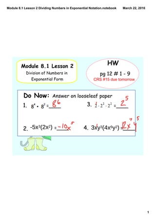 Module 8.1 Lesson 2 Dividing Numbers in Exponential Notation.notebook
1
March 22, 2016
Module 8.1 Lesson 2
Division of Numbers in
Exponential Form
HW
Do Now: Answer on looseleaf paper
pg 12 # 1 - 9
1. =____
2. =____
3. =____
4. =____-5x3(2x2) 3xy3(4x6y2)
CRS #15 due tomorrow
 