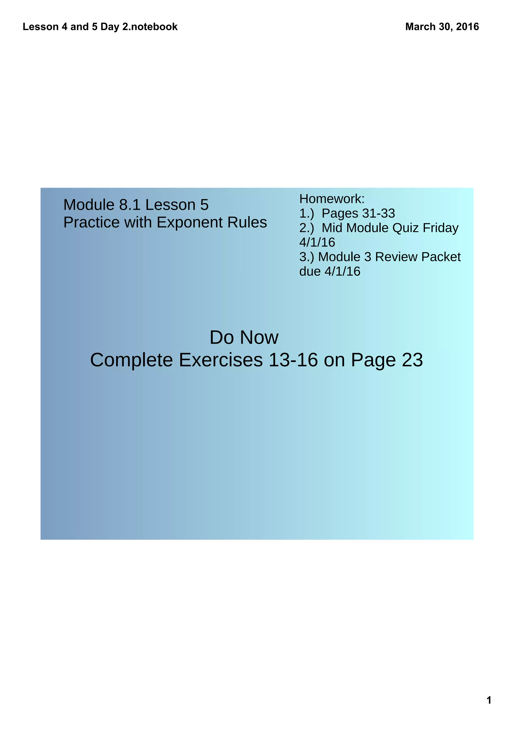 Lesson 4 and 5 Day 2.notebook
1
March 30, 2016
Do Now
Complete Exercises 13-16 on Page 23
Module 8.1 Lesson 5
Practice with Exponent Rules
Homework:
1.) Pages 31-33
2.) Mid Module Quiz Friday
4/1/16
3.) Module 3 Review Packet
due 4/1/16