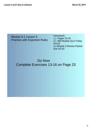 Lesson 4 and 5 Day 2.notebook
1
March 30, 2016
Do Now
Complete Exercises 13-16 on Page 23
Module 8.1 Lesson 5
Practice with Exponent Rules
Homework:
1.) Pages 31-33
2.) Mid Module Quiz Friday
4/1/16
3.) Module 3 Review Packet
due 4/1/16
 