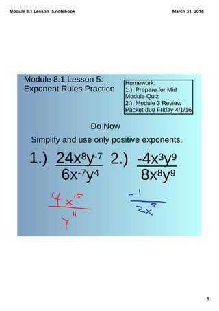 Module 8.1 Lesson  5.notebook
1
March 31, 2016
Module 8.1 Lesson 5:
Exponent Rules Practice
Homework:
1.) Prepare for Mid
Module Quiz
2.) Module 3 Review
Packet due Friday 4/1/16
Do Now
1.) 24x8y-7
6x-7y4
2.) -4x3y9
8x8y9
Simplify and use only positive exponents.
 