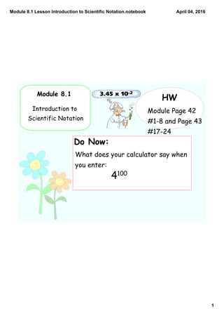 Module 8.1 Lesson Introduction to Scientific Notation.notebook
1
April 04, 2016
Module 8.1
Introduction to
Scientific Notation
HW
Module Page 42
#1-8 and Page 43
#17-24
Do Now:
What does your calculator say when
you enter:
4100
 