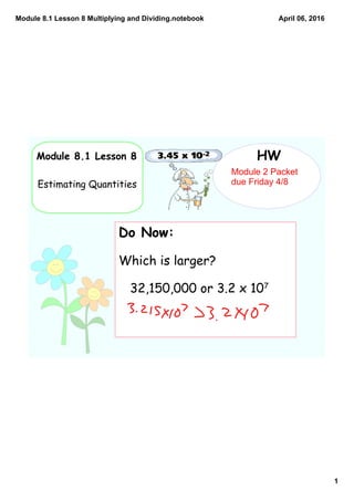 Module 8.1 Lesson 8 Multiplying and Dividing.notebook
1
April 06, 2016
Module 8.1 Lesson 8
Estimating Quantities
HW
Do Now:
Which is larger?
32,150,000 or 3.2 x 107
Module 2 Packet 
due Friday 4/8
 