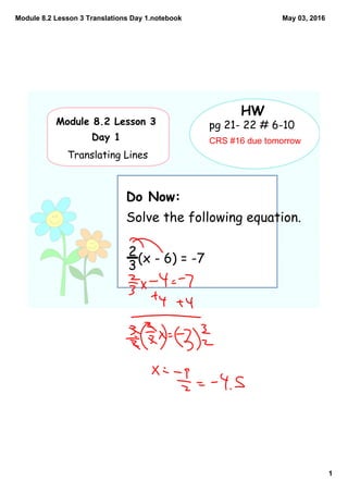 Module 8.2 Lesson 3 Translations Day 1.notebook
1
May 03, 2016
Module 8.2 Lesson 3
Day 1
Translating Lines
HW
Do Now:
Solve the following equation.
(x - 6) = -7
pg 21- 22 # 6-10
CRS #16 due tomorrow
2
3
 