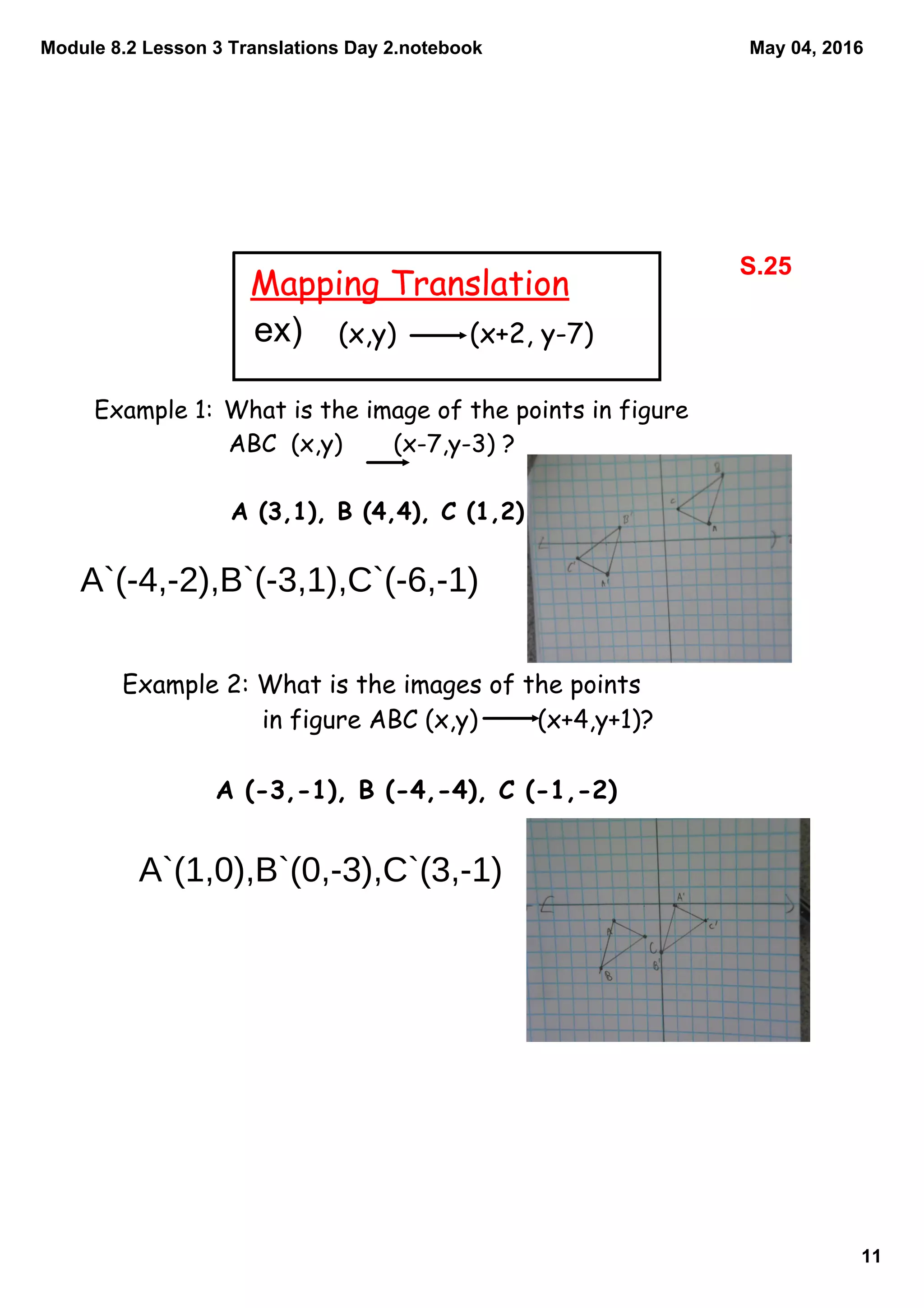 Module 8.2 Lesson 3 Translations Day 2.notebook
11
May 04, 2016
Mapping Translation
(x,y) (x+2, y-7)
Example 1: What is the image of the points in figure
ABC (x,y) (x-7,y-3) ?
A (3,1), B (4,4), C (1,2)
Example 2: What is the images of the points
in figure ABC (x,y) (x+4,y+1)?
A (-3,-1), B (-4,-4), C (-1,-2)
S.25
ex)
A`(-4,-2),B`(-3,1),C`(-6,-1)
A`(1,0),B`(0,-3),C`(3,-1)
 