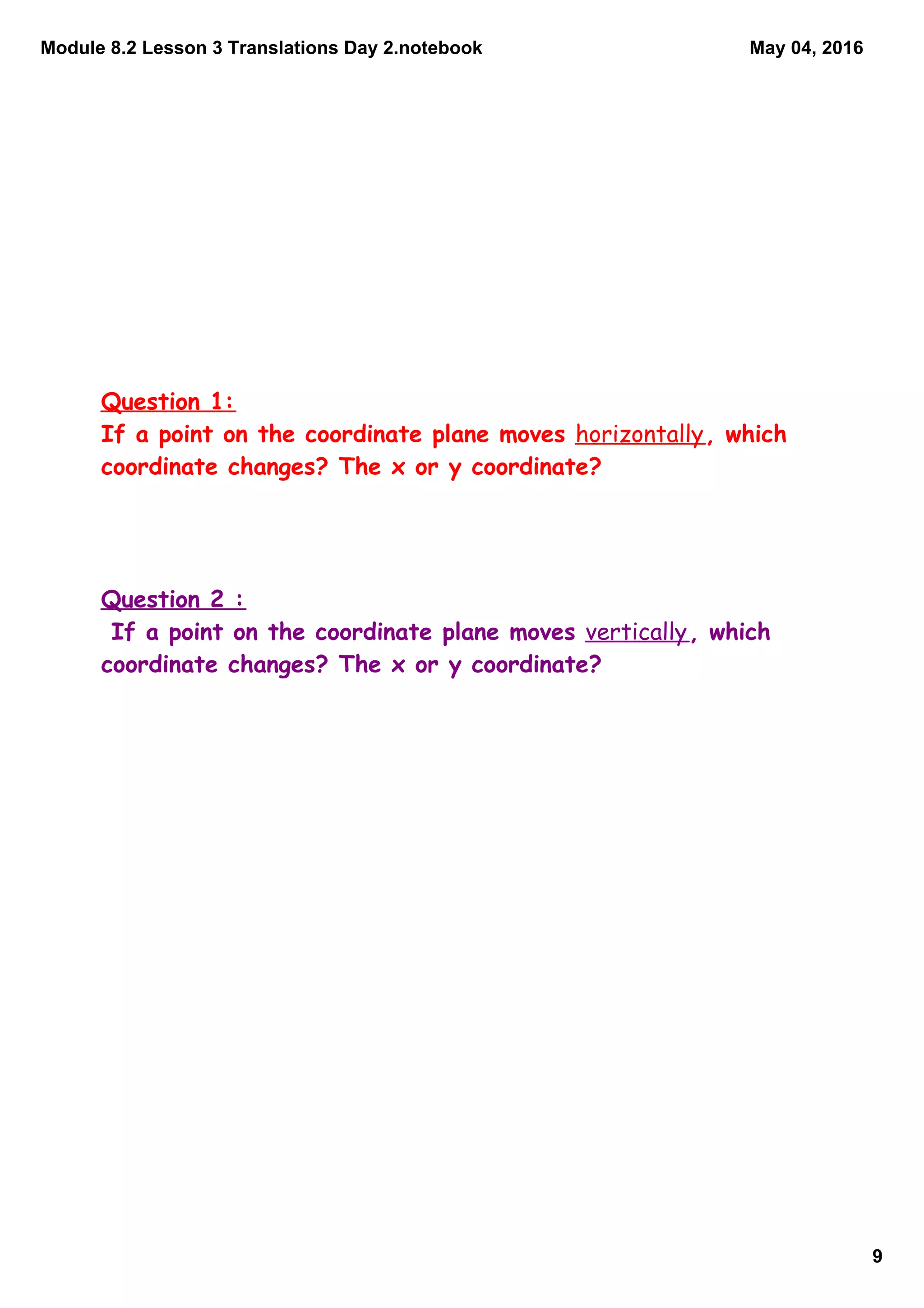 Module 8.2 Lesson 3 Translations Day 2.notebook
9
May 04, 2016
Question 1:
If a point on the coordinate plane moves horizontally, which
coordinate changes? The x or y coordinate?
Question 2 :
If a point on the coordinate plane moves vertically, which
coordinate changes? The x or y coordinate?
 