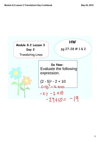 Module 8.2 Lesson 3 Translations Day 2.notebook
1
May 04, 2016
Do Now:
Module 8.2 Lesson 3
Day 2
Translating Lines
HW
pg 27-28 # 1 & 2
Evaluate the following
expression.
(2 - 5)3 - 2 + 10
 