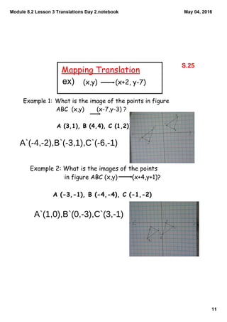 Module 8.2 Lesson 3 Translations Day 2.notebook
11
May 04, 2016
Mapping Translation
(x,y) (x+2, y-7)
Example 1: What is the image of the points in figure
ABC (x,y) (x-7,y-3) ?
A (3,1), B (4,4), C (1,2)
Example 2: What is the images of the points
in figure ABC (x,y) (x+4,y+1)?
A (-3,-1), B (-4,-4), C (-1,-2)
S.25
ex)
A`(-4,-2),B`(-3,1),C`(-6,-1)
A`(1,0),B`(0,-3),C`(3,-1)
 