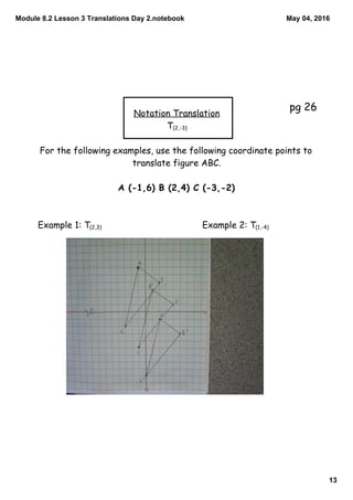 Module 8.2 Lesson 3 Translations Day 2.notebook
13
May 04, 2016
Notation Translation
T(2,-3)
For the following examples, use the following coordinate points to
translate figure ABC.
A (-1,6) B (2,4) C (-3,-2)
Example 1: T(2,3) Example 2: T(1,-4)
pg 26
 