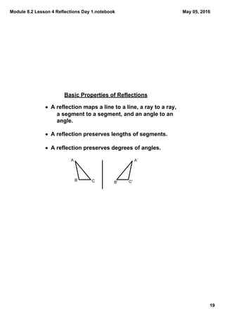 Module 8.2 Lesson 4 Reflections Day 1.notebook
19
May 05, 2016
Basic Properties of Reflections
• A reflection maps a line to a line, a ray to a ray,     
a segment to a segment, and an angle to an 
angle.
• A reflection preserves lengths of segments.
• A reflection preserves degrees of angles.
A
B C
A'
B' C'
 