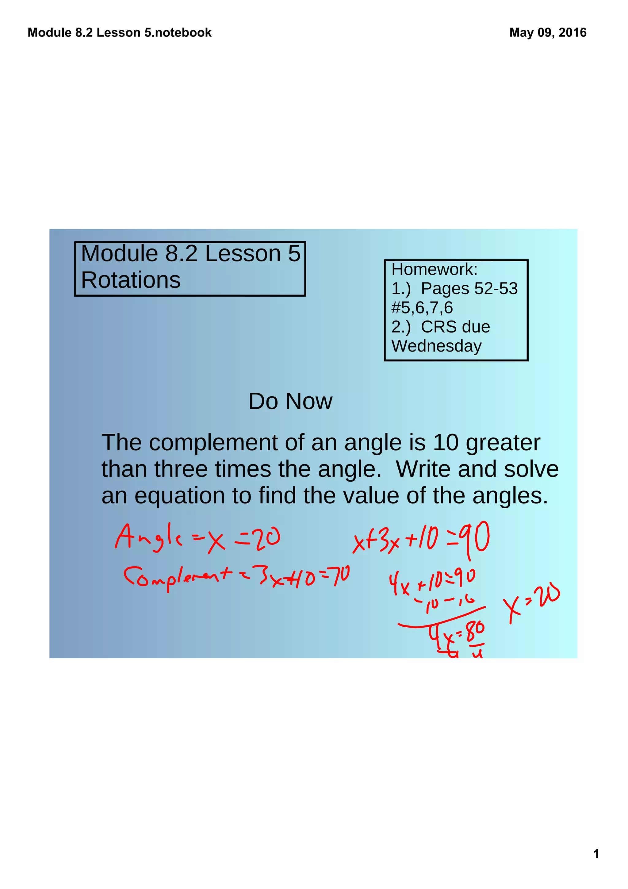 Module 8.2 Lesson 5.notebook
1
May 09, 2016
Module 8.2 Lesson 5
Rotations
Homework:
1.) Pages 52-53
#5,6,7,6
2.) CRS due
Wednesday
Do Now
The complement of an angle is 10 greater
than three times the angle. Write and solve
an equation to find the value of the angles.