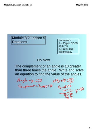 Module 8.2 Lesson 5.notebook
1
May 09, 2016
Module 8.2 Lesson 5
Rotations
Homework:
1.) Pages 52-53
#5,6,7,6
2.) CRS due
Wednesday
Do Now
The complement of an angle is 10 greater
than three times the angle. Write and solve
an equation to find the value of the angles.
 