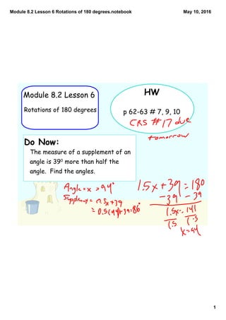 Module 8.2 Lesson 6 Rotations of 180 degrees.notebook
1
May 10, 2016
HW
p 62-63 # 7, 9, 10
Module 8.2 Lesson 6
Rotations of 180 degrees
Do Now:
The measure of a supplement of an
angle is 390
more than half the
angle. Find the angles.
 