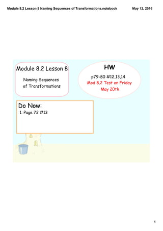 Module 8.2 Lesson 8 Naming Sequences of Transformations.notebook
1
May 12, 2016
Do Now:
1. Page 72 #13
HW
p79-80 #12,13,14
Mod 8.2 Test on Friday
May 20th
Module 8.2 Lesson 8
Naming Sequences
of Transformations
 