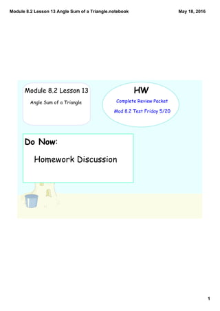 Module 8.2 Lesson 13 Angle Sum of a Triangle.notebook
1
May 18, 2016
HW
Complete Review Packet
Mod 8.2 Test Friday 5/20
Module 8.2 Lesson 13
Angle Sum of a Triangle
Do Now:
Homework Discussion
 