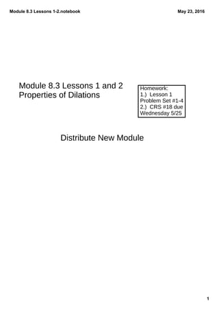 Module 8.3 Lessons 1­2.notebook
1
May 23, 2016
Homework:
1.) Lesson 1
Problem Set #1-4
2.) CRS #18 due
Wednesday 5/25
Distribute New Module
Module 8.3 Lessons 1 and 2
Properties of Dilations
 